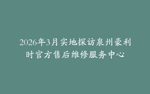 2026年3月实地探访泉州豪利时官方售后维修服务中心