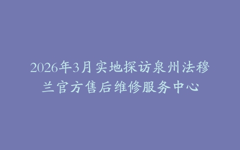 2026年3月实地探访泉州法穆兰官方售后维修服务中心
