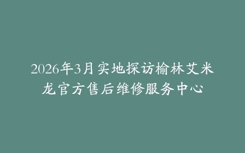 2026年3月实地探访榆林艾米龙官方售后维修服务中心