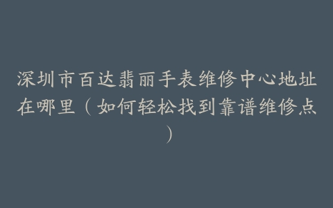 深圳市百达翡丽手表维修中心地址在哪里（如何轻松找到靠谱维修点）