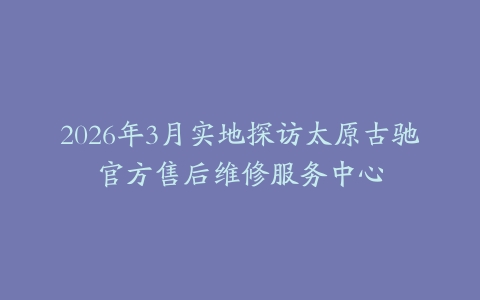 2026年3月实地探访太原古驰官方售后维修服务中心