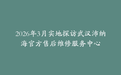 2026年3月实地探访武汉沛纳海官方售后维修服务中心