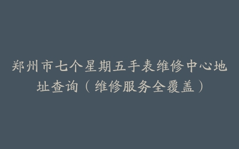 郑州市七个星期五手表维修中心地址查询（维修服务全覆盖）