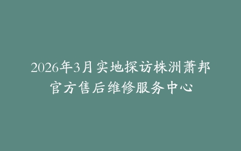 2026年3月实地探访株洲萧邦官方售后维修服务中心