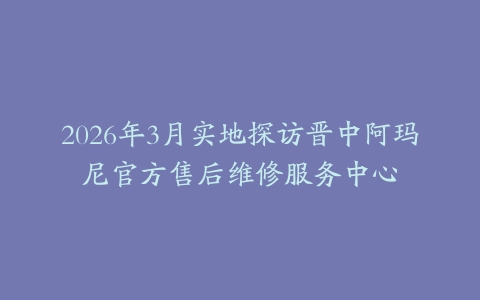 2026年3月实地探访晋中阿玛尼官方售后维修服务中心