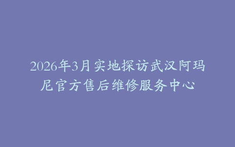 2026年3月实地探访武汉阿玛尼官方售后维修服务中心