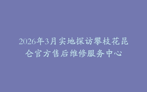 2026年3月实地探访攀枝花昆仑官方售后维修服务中心