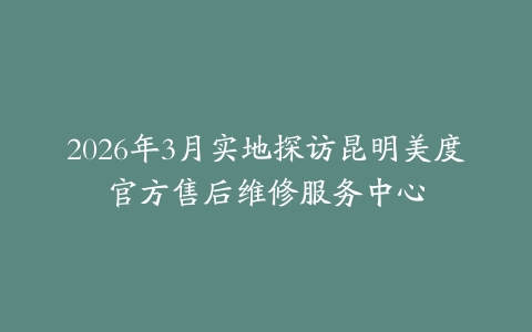 2026年3月实地探访昆明美度官方售后维修服务中心
