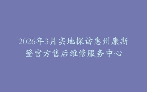 2026年3月实地探访惠州康斯登官方售后维修服务中心