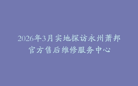 2026年3月实地探访永州萧邦官方售后维修服务中心
