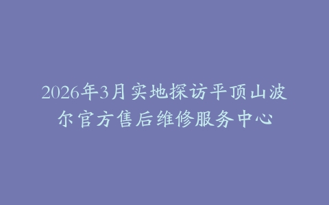 2026年3月实地探访平顶山波尔官方售后维修服务中心