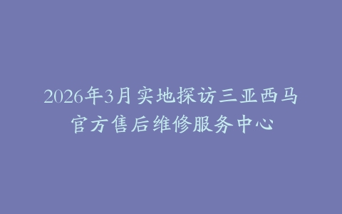 2026年3月实地探访三亚西马官方售后维修服务中心