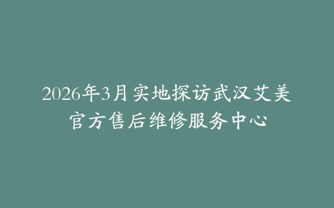 2026年3月实地探访武汉艾美官方售后维修服务中心