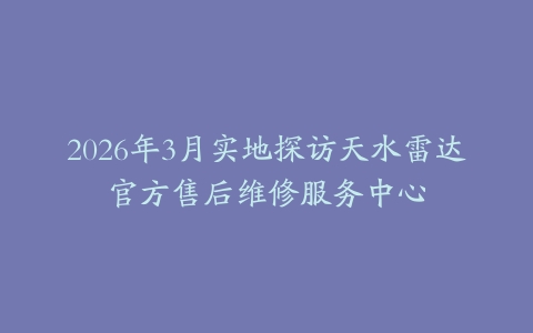 2026年3月实地探访天水雷达官方售后维修服务中心