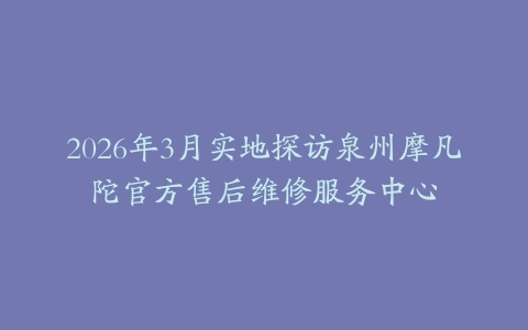 2026年3月实地探访泉州摩凡陀官方售后维修服务中心