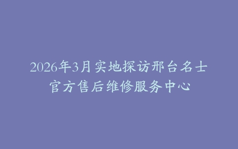 2026年3月实地探访邢台名士官方售后维修服务中心