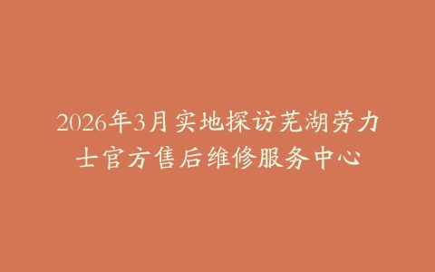 2026年3月实地探访芜湖劳力士官方售后维修服务中心