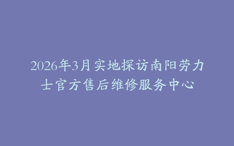 2026年3月实地探访南阳劳力士官方售后维修服务中心
