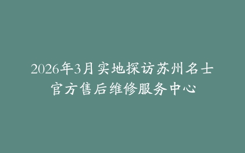 2026年3月实地探访苏州名士官方售后维修服务中心