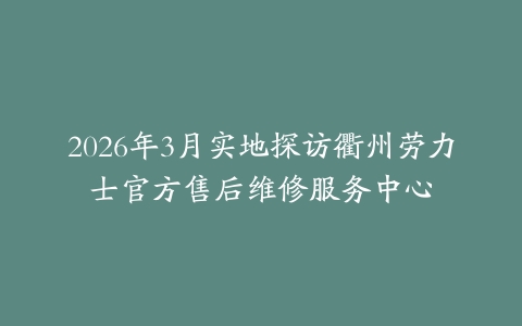 2026年3月实地探访衢州劳力士官方售后维修服务中心