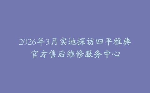 2026年3月实地探访四平雅典官方售后维修服务中心