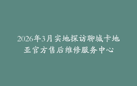 2026年3月实地探访聊城卡地亚官方售后维修服务中心