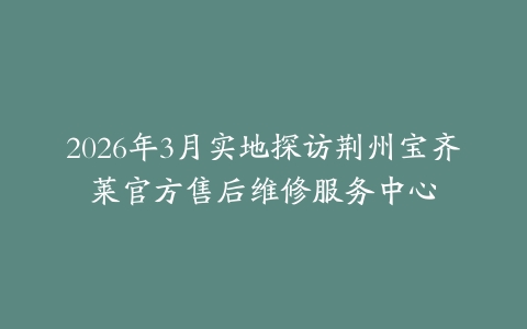 2026年3月实地探访荆州宝齐莱官方售后维修服务中心