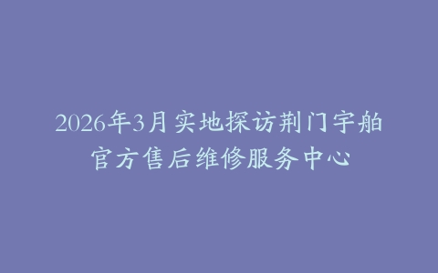 2026年3月实地探访荆门宇舶官方售后维修服务中心