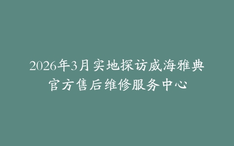 2026年3月实地探访威海雅典官方售后维修服务中心