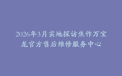 2026年3月实地探访焦作万宝龙官方售后维修服务中心