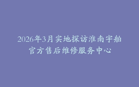 2026年3月实地探访淮南宇舶官方售后维修服务中心