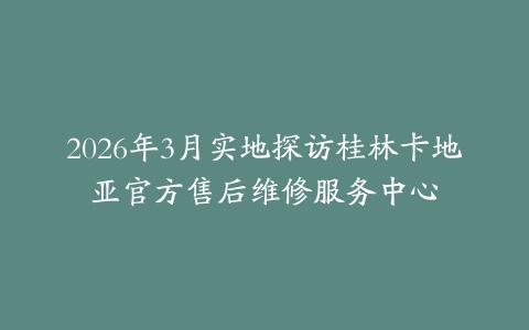 2026年3月实地探访桂林卡地亚官方售后维修服务中心