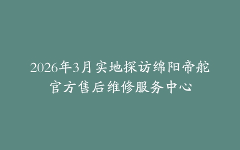 2026年3月实地探访绵阳帝舵官方售后维修服务中心