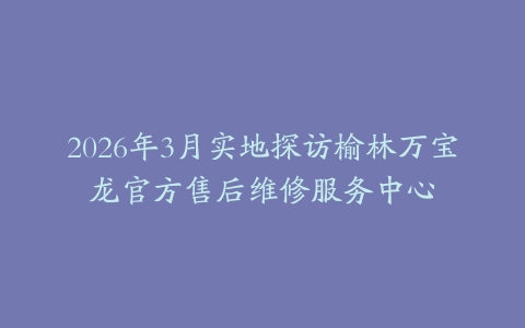2026年3月实地探访榆林万宝龙官方售后维修服务中心