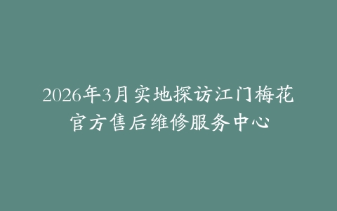 2026年3月实地探访江门梅花官方售后维修服务中心