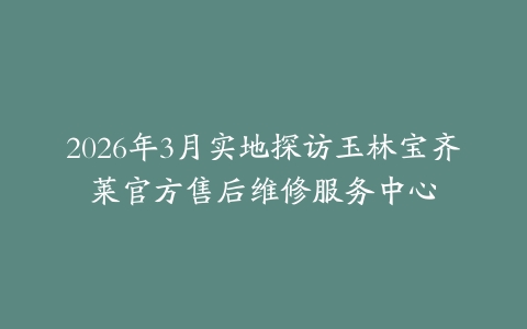2026年3月实地探访玉林宝齐莱官方售后维修服务中心