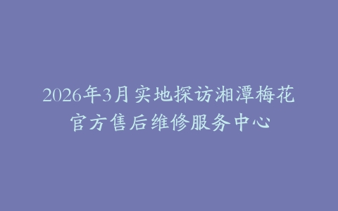 2026年3月实地探访湘潭梅花官方售后维修服务中心
