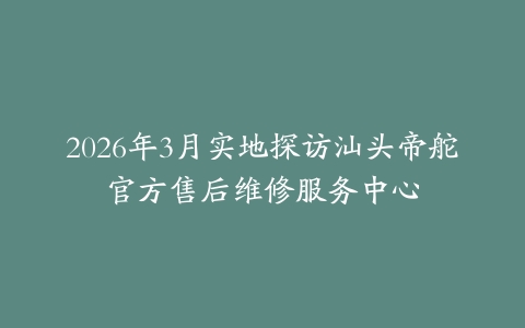 2026年3月实地探访汕头帝舵官方售后维修服务中心