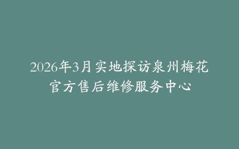 2026年3月实地探访泉州梅花官方售后维修服务中心