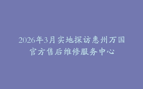 2026年3月实地探访惠州万国官方售后维修服务中心