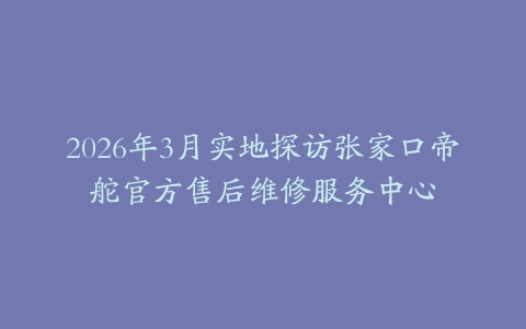 2026年3月实地探访张家口帝舵官方售后维修服务中心