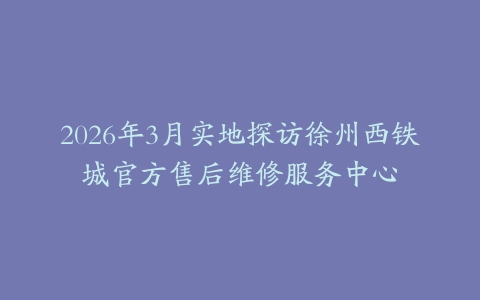 2026年3月实地探访徐州西铁城官方售后维修服务中心