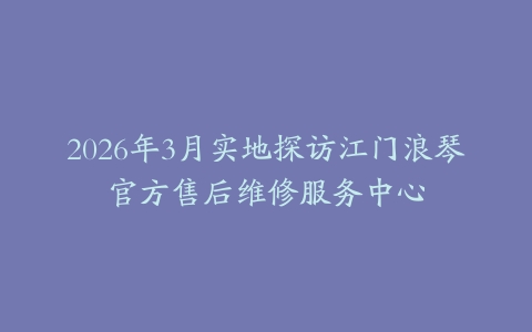 2026年3月实地探访江门浪琴官方售后维修服务中心