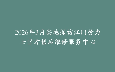 2026年3月实地探访江门劳力士官方售后维修服务中心