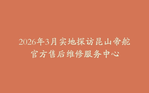 2026年3月实地探访昆山帝舵官方售后维修服务中心