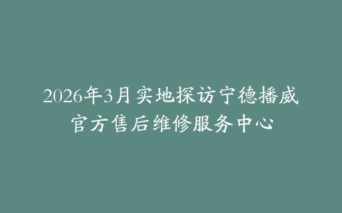 2026年3月实地探访宁德播威官方售后维修服务中心