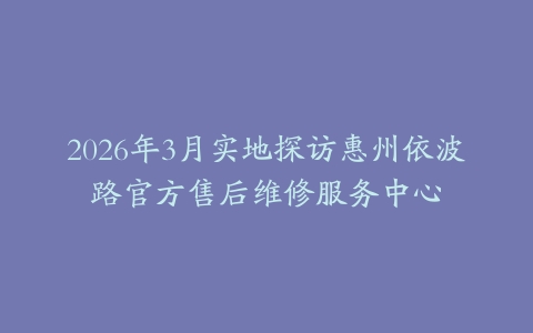 2026年3月实地探访惠州依波路官方售后维修服务中心