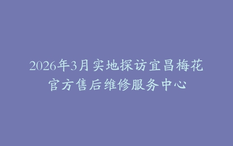 2026年3月实地探访宜昌梅花官方售后维修服务中心