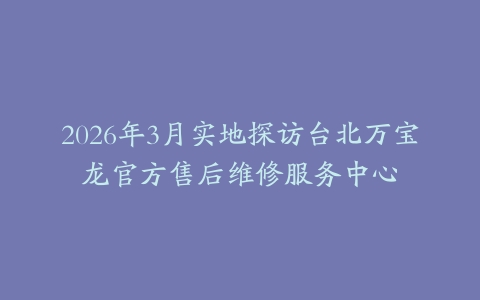 2026年3月实地探访台北万宝龙官方售后维修服务中心