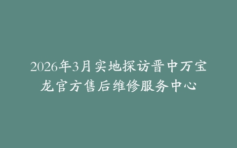 2026年3月实地探访晋中万宝龙官方售后维修服务中心